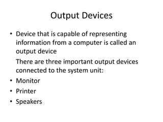 Output Devices
• Device that is capable of representing
information from a computer is called an
output device
There are three important output devices
connected to the system unit:
• Monitor
• Printer
• Speakers
 