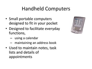 Handheld Computers
• Small portable computers
designed to fit in your pocket
• Designed to facilitate everyday
functions,
– using a calendar
– maintaining an address book
• Used to maintain notes, task
lists and details of
appointments
 