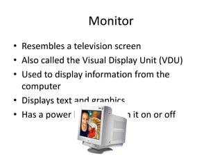 Monitor
• Resembles a television screen
• Also called the Visual Display Unit (VDU)
• Used to display information from the
computer
• Displays text and graphics
• Has a power button to turn it on or off
 