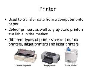 Printer
• Used to transfer data from a computer onto
paper
• Colour printers as well as grey scale printers
available in the market
• Different types of printers are dot matrix
printers, inkjet printers and laser printers
 