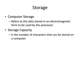 Storage
• Computer Storage
– Refers to the data stored in an electromagnetic
form to be used by the processor
• Storage Capacity
– Is the number of characters that can be stored on
a computer
 