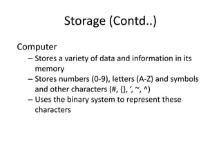 Storage (Contd..)
Computer
– Stores a variety of data and information in its
memory
– Stores numbers (0-9), letters (A-Z) and symbols
and other characters (#, {}, ‘, ~, ^)
– Uses the binary system to represent these
characters
 