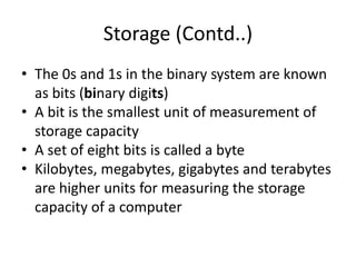 Storage (Contd..)
• The 0s and 1s in the binary system are known
as bits (binary digits)
• A bit is the smallest unit of measurement of
storage capacity
• A set of eight bits is called a byte
• Kilobytes, megabytes, gigabytes and terabytes
are higher units for measuring the storage
capacity of a computer
 