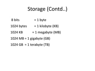 Storage (Contd..)
8 bits = 1 byte
1024 bytes = 1 kilobyte (KB)
1024 KB = 1 megabyte (MB)
1024 MB = 1 gigabyte (GB)
1024 GB = 1 terabyte (TB)
 