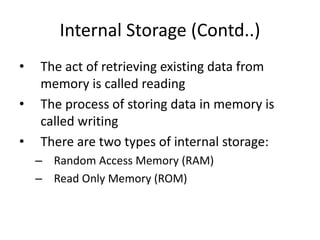 Internal Storage (Contd..)
• The act of retrieving existing data from
memory is called reading
• The process of storing data in memory is
called writing
• There are two types of internal storage:
– Random Access Memory (RAM)
– Read Only Memory (ROM)
 