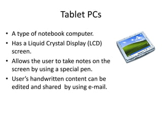 Tablet PCs
• A type of notebook computer.
• Has a Liquid Crystal Display (LCD)
screen.
• Allows the user to take notes on the
screen by using a special pen.
• User’s handwritten content can be
edited and shared by using e-mail.
 