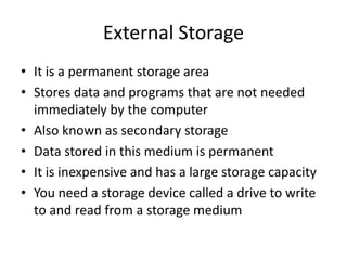 External Storage
• It is a permanent storage area
• Stores data and programs that are not needed
immediately by the computer
• Also known as secondary storage
• Data stored in this medium is permanent
• It is inexpensive and has a large storage capacity
• You need a storage device called a drive to write
to and read from a storage medium
 