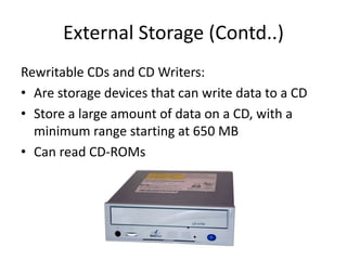 External Storage (Contd..)
Rewritable CDs and CD Writers:
• Are storage devices that can write data to a CD
• Store a large amount of data on a CD, with a
minimum range starting at 650 MB
• Can read CD-ROMs
 