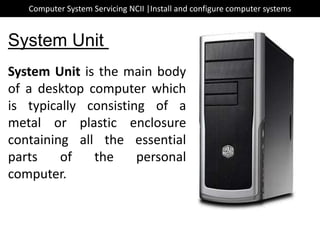 System Unit is the main body
of a desktop computer which
is typically consisting of a
metal or plastic enclosure
containing all the essential
parts of the personal
computer.
System Unit
Computer System Servicing NCII |Install and configure computer systems
 