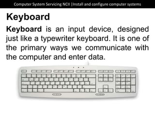 Keyboard is an input device, designed
just like a typewriter keyboard. It is one of
the primary ways we communicate with
the computer and enter data.
Keyboard
Computer System Servicing NCII |Install and configure computer systems
 