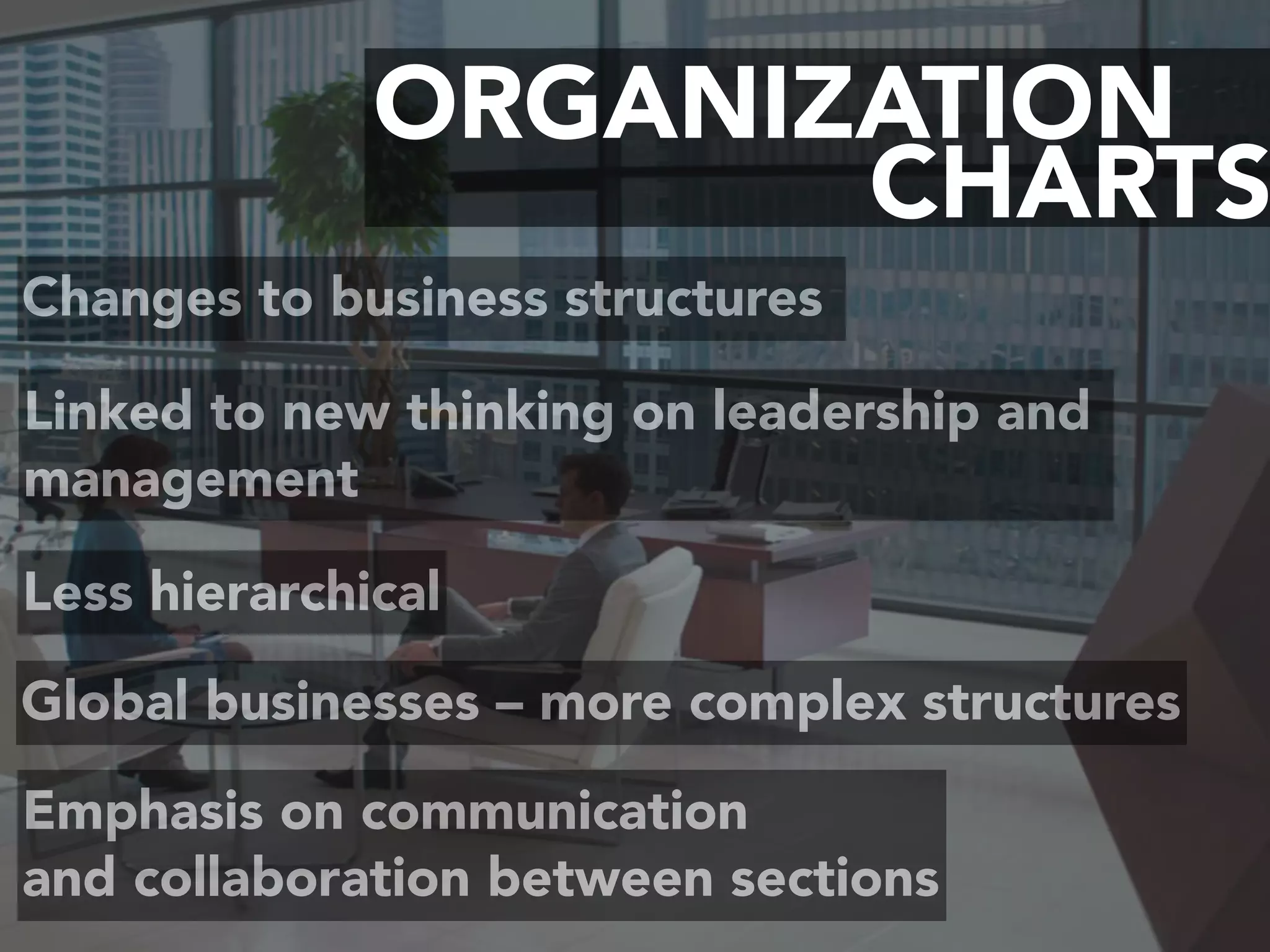 CHARTS
ORGANIZATION
Changes to business structures
Linked to new thinking on leadership and
management
Less hierarchical
Emphasis on communication  
and collaboration between sections
Global businesses – more complex structures
 