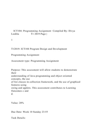 ICT104: Programming Assignment Compiled By: Divya
Leekha T1 2019 Page |
1
T12019: ICT104 Program Design and Development
Programming Assignment
Assessment type: Programming Assignment
Purpose: This assessment will allow students to demonstrate
their
understanding of Java programming and object oriented
concepts, the use
of list classes in collection framework, and the use of graphical
features using
swing and applets. This assessment contributes to Learning
Outcomes c and
d.
Value: 20%
Due Date: Week 10 Sunday 23:55
Task Details:
 