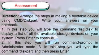 Direction: Arrange the steps in making a bootable device
using CMD/Diskpart. Write your answers on your
notebook.
1. In this step you will type the command ‘list disk’ to
display a list of all the available storage devices on your
system. Press Enter to continue.
2. In this step you will run command-prompt in
Administrator mode. 3. In this step you will type the
command ‘diskpart’ and then press Enter.
Assessment
 