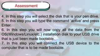 4. In this step you will select the disk that is your pen drive.
5. In this step you will type the command ‘active’ and press
Enter.
6. In this step you will now copy all the data from the
OS(Windows/Linux/etc.) installation disk to your USB drive
that is just been made bootable.
7. In this step you will connect the USB device to the
computer that is to be made bootable.
Assessment
 