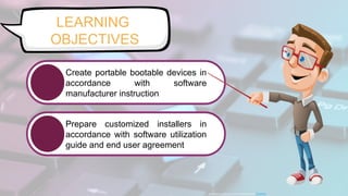 LEARNING
OBJECTIVES
This Photo by Unknown Author is licensed under CC BY-NC
Create portable bootable devices in
accordance with software
manufacturer instruction
Prepare customized installers in
accordance with software utilization
guide and end user agreement
 