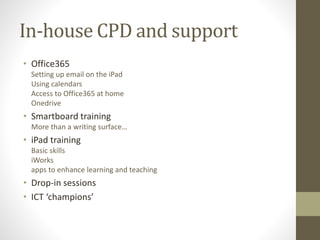In-house CPD and support
• Office365
Setting up email on the iPad
Using calendars
Access to Office365 at home
Onedrive
• Smartboard training
More than a writing surface…
• iPad training
Basic skills
iWorks
apps to enhance learning and teaching
• Drop-in sessions
• ICT ‘champions’
 