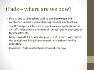 iPads – where are we now?
• iPad issued to all teaching staff to gain knowledge and
confidence in their use in enhancing learning and teaching.
• The ICT budget will be used to purchase core applications for
all staff and purchase a number of subject specific applications
for departments.
• Move towards 1-1 devices for pupils in S1, 2 and 3 with one of
the year groups being implemented this session – funding
permitting!
• Classroom iPads in a box to be retained…for now.
 