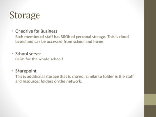 Storage
• Onedrive for Business
Each member of staff has 50Gb of personal storage. This is cloud
based and can be accessed from school and home.
• School server
80Gb for the whole school!
• Sharepoint
This is additional storage that is shared, similar to folder in the staff
and resources folders on the network.
 