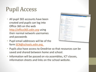Pupil Access
• All pupil 365 accounts have been
created and pupils can log into
Office 365 on the web
http://office365.edin.org using
their normal network usernames
and passwords
• Pupil email addresses will be of the
form SCN@schools.edin.org.
• Pupils also have access to Onedrive so that resources can be
saved and shared between home and school.
• Information will be passed on via assemblies, ICT classes,
information sheets and links on the school website.
 