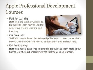 Apple Professional Development
Courses
• iPad for Learning
Staff who are familiar with iPads
but want to learn how to use the
device to enhance learning and
teaching
• iOS Creativity
Staff who have a basic iPad knowledge but want to learn more about
how to use the iPad creatively to enhance learning and teaching
• iOS Productivity
Staff who have a basic iPad knowledge but want to learn more about
how to use the iPad productively for themselves and learners.
 