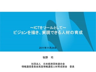 ～ICTをツールとして～
ビジョンを描き、実現できる人材の育成


         2011年11月24日



           牧野   司

      社団法人 日本経済団体連合会
  情報通信委員会高度情報通信人材育成部会   委員
 