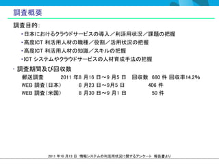 調査概要
調査目的：
 • 日本におけるクラウドサービスの導入／利活用状況／課題の把握
 • 高度ICT 利活用人材の職種／役割／活用状況の把握
 • 高度ICT 利活用人材の知識／スキルの把握
 • ICT システムやクラウドサービスの人材育成手法の把握
• 調査期間及び回収数
 郵送調査      2011 年8 月16 日～9 月5 日 回収数 680 件 回収率14.2％
 WEB 調査（日本）      8 月23 日～9月5 日     406 件
 WEB 調査（米国）      8 月30 日～9 月1 日     50 件




        2011 年10 月13 日 情報システムの利活用状況に関するアンケート 報告書より
 