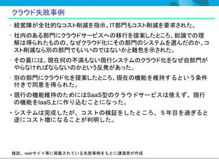 クラウド失敗事例
• 経営陣が全社的なコスト削減を指示。IT部門もコスト削減を要求された。
• 社内のある部門にクラウドサービスへの移行を提案したところ、総論での理
  解は得られたものの、なぜクラウド化にその部門のシステムを選んだのか、コ
  スト削減なら別の部門でもいいのではないかと難色を示された。
• その裏には、現在何の不満もない現行システムのクラウド化をなぜ自部門が
  やらなければならないのかという反発があった。
• 別の部門にクラウド化を提案したところ、現在の機能を維持するという条件
  付きで同意を得られた。
• 現行の機能維持のためにはSaaS型のクラウドサービスは使えず、現行
  の機能をIaaS上に作り込むことになった。
• システムは完成したが、コストの検証をしたところ、５年目を過ぎると
  逆にコスト増になることが判明した。




雑誌、webサイト等に掲載されている失敗事例をもとに講演者が作成
 
