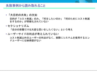 失敗事例から読み取れること

• 「大目的の共有」の欠如
 目的が「コスト削減」のみ。「何をしたいのか」「何のためにコスト削減
 をするのか」が明確化されていない
• セクショナリズム
 「自分の部署だけは大変な思いをしたくない」という考え
• ユーザーサイドの利点が考えられていない
 コスト削減以外のユーザーの利点がなく、実際にシステムを使用するエン
 ドユーザーには納得感がない
 