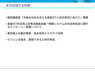 本日お話する内容


• 経団連提言「今後の日本を支える高度ICT人材の育成に向けて」概要

• 高度ICT利活用人材育成推進会議「情報システムの利活用状況に関す
  るアンケート」結果について

• 東京海上日動の事例：抜本改革とクラウド活用

• ビジョンを描き、実現できる人材の育成
 