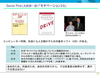 Daniel Pink（大前研一訳）「モチベーション3.0」




                                ダニエル・ピンク氏と
                                ISOTech2006にて


コンピューター同様、社会にも人を動かすための基本ソフト（OS）がある。

   Ver.
   １・０    生存（サバイバル）を目的としていた人類最初のＯＳ 。
   ２・０    アメとムチ＝信賞必罰に基づく与えられた動機づけによるＯＳ。ルーチンワーク
          中心の時代には有効だったが、21世紀を迎えて機能不全に陥る。
   ３・０    自分の内面から湧き出る「やる気！＝ドライブ！」に基づくＯＳ。活気ある社会や
          組織をつくるための新しい「やる気！」の基本形。

 会社のため、利益のため、会社の方針だから、では従業員は納得せず、真の
 やる気は出ない
                                                  24
 
