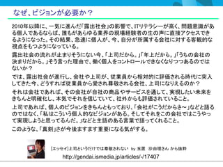 なぜ、ビジョンが必要か？
2010年以降に、一気に進んだ「露出社会」の影響で、ITリテラシーが高く、問題意識があ
る個人であるならば、誰もがあらゆる業界の現場経験者の生の声に直接アクセスでき
るようになった。その結果、急速に個人が、今、自分が所属する会社に対する客観的な
視点をもつようになっている。
露出社会の流れが止まりそうにない今、「上司だから。」「年上だから。」「うちの会社の
決まりだから。」そう言った理由で、働く個人をコントロールできなくなりつつあるのでは
ないか？
では、露出社会が進行し、会社や上司が、従業員から相対的に評価される時代に突入
してきた今、どうすれば従業員から愛され尊敬される会社、上司になりえるのか？
それは会社であれば、その会社が自社の商品やサービスを通して、実現したい未来を
きちんと明確化し、本気でそれを信じていて、社外からも評価されていること。
上司であれば、個人のビジョンをきちんともっており、「会社がこうだからさ～」などと語る
のではなく、「私はこういう個人的なビジョンがある。そしてそれをこの会社ではこうやっ
て実現しようと思ってるんだ。」などと主語のある言葉で語ってくれること。
このような、「真剣」さが今後ますます重要になる気がする。


        [エッセイ]上司というだけでは尊敬されない by 玉置 沙由理さん から抜粋
           http://gendai.ismedia.jp/articles/-/17407
 