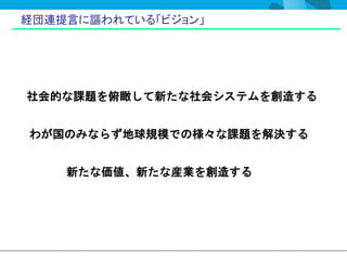 経団連提言に謳われている「ビジョン」




社会的な課題を俯瞰して新たな社会システムを創造する


わが国のみならず地球規模での様々な課題を解決する


    新たな価値、新たな産業を創造する
 