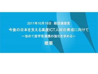 2011年10月18日 経団連提言

今後の日本を支える高度ICT人材の育成に向けて
   ～改めて産学官連携の強化を求める～

           概要
 