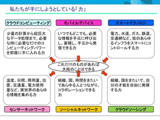 私たちが手にしようとしている「力」

クラウドコンピューティング    モバイルデバイス       スマートテクノロジ

少量の計算から超巨大      いつでもどこでも、必要    電力、水道、ガス、鉄道、
なデータ処理まで、必要     な情報を手元に呼び出     交通網など、街のあらゆ
な時に必要なだけのコ      し、蓄積し、手元から発    るインフラをスマートにコ
ンピューティングパワー     信できる力          ントロールする力
を即座に手に入れる力

                これだけのものがあれば
                 大抵のことはできる

温度、日照、降雨量、位     組織、国、時間をまたい    組織、国をまたいで、自
置、交通量、電力使用      であらゆる人とつながり、   分の才能を自由に発揮
量など、実世界のあらゆ     コラボレーションできる    する力
る情報を集める力        力


センサーネットワーク      ソーシャルネットワーク     クラウドソーシング
 