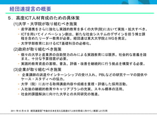 経団連提言の概要
５．高度ICT人材育成のための具体策
 (1)大学・大学院が取り組むべき施策
   • 産学連携をさらに強化し実践的教育を多くの大学(院)において実施・拡大すべき。
   • ICTを用いてイノベーション創出、新たな社会システムのデザインを担う博士課
     程を含めたリーダー教育が必要。経団連は東大大学院とWGを発足。
   • 大学学部教育におけるICT基礎科目の必修化。
 (2)政府が取り組むべき施策
   • 個々の大学と産業界の自助努力のみによる実践教育には限界。社会的な意義を踏
     まえ、十分な予算措置が必要。
   • 実践的教育資産の蓄積、普及、評価・改善を継続的に行う拠点を構築する必要。
 (3)企業が取り組むべき施策
   • 企業講師の派遣やインターンシップの受け入れ、PBLなどの研究テーマの提供や
     ケース・スタディへの協力。
   • 大学（院）における取得講座内容や成績を重視・評価した採用活動。
   • 入社後の継続的教育やキャリアプランの充実、スキル標準の活用。
   • 社会的課題解決に向けた大学との共同研究の推進。



2011 年10 月18 日 経団連提言「今後の日本を支える高度ICT人材の育成に向けて」（概要）より引用
 