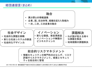 経団連提言（まとめ）

                                      融合
                   • 異分野との情報連携
                   • 企業、国、自治体等、組織を超えた取組み
                   • 一次、二次、三次産業の融合


   社会デザイン                     イノベーション                       課題解決
• 社会的な課題を俯瞰                • 新たな価値、新産業創造                • わが国が抱える様々
• 新たな社会システムの創造             • イノベーションや無限の                  な課題を解決
                             ビジネスチャンス                   • 地球規模の課題解決
• 社会的なデザイン力


                     総合的リスクマネジメント
               • 情報セキュリティの専門性のみならず、リスク
                 評価やリスクマネジメント、経営とセキュリ
                 ティを総合的に管理
  2011 年10 月18 日 経団連提言「今後の日本を支える高度ICT人材の育成に向けて」をもとに講演者が作成
 
