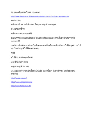 อบรม ict เพื่อการบริหาร ١٢/٠١/٥٤
http://www.thailibrary.in.th/wp-content/uploads/2011/07/20100321-wordpress.pdf

web 2.0 - blog

١.เนื้อหาเรียงตามวันที่ เวลา ไม่ถูกควบคุมด้วยคนดูแล

٢.ใครก็มีสิทธิ์ใช้

٣.ผ่านกระบวนการอนุมัติ

٤.เน้นการทำางานแบบร่วมมือ ไม่ใช่ของส่วนตัว เปิดให้คนอื่นมาเป็นสมาชิกได้
comment ได้

٥.เน้นการสื่อสาร ระหว่าง เว็บกับคน และเครื่องมือบนเว็บ เช่นการให้ข้อมูลทำา KM ไว้
บนเว็บ ประยุกต์ใช้ได้หลากหลาย

٦.ฟรี

٧.ใช้ง่าย ครอบคลุมเนื้อหา

Web เป็นเว็บทางการ

Blog (ควบคุมด้วยเวลา)

Wiki (แปลว่าเร็ว) นำาเข้าเนื้อหาโดยเร็ว    มีแต่เนื้อหา ไม่มีรูปภาพ และไม่มีความ
สวยงาม
http://wordpress.com/

http://www.weblogmatrix.org/

http://www.thailibrary.in.th/
 