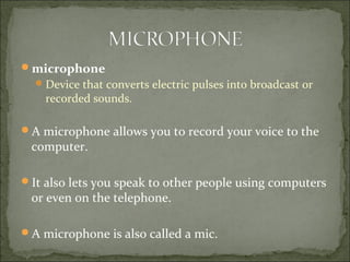 microphone
Device that converts electric pulses into broadcast or
recorded sounds.
A microphone allows you to record your voice to the
computer.
It also lets you speak to other people using computers
or even on the telephone.
A microphone is also called a mic.
 