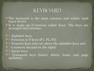 The keyboard is the most common and widely used
input device.
It is made up of buttons called 'keys'. The keys are
arranged into sections:
• Alphabet keys
• Function or F keys (F1, F2, F3)
• Numeric keys (one set above the alphabet keys and
 a numeric keypad on the right)
• Arrow keys
• Command keys (insert, delete, home, end, page
up/down)
 