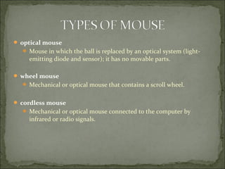  optical mouse
 Mouse in which the ball is replaced by an optical system (light-
emitting diode and sensor); it has no movable parts.
 wheel mouse
 Mechanical or optical mouse that contains a scroll wheel.
 cordless mouse
 Mechanical or optical mouse connected to the computer by
infrared or radio signals.
 
