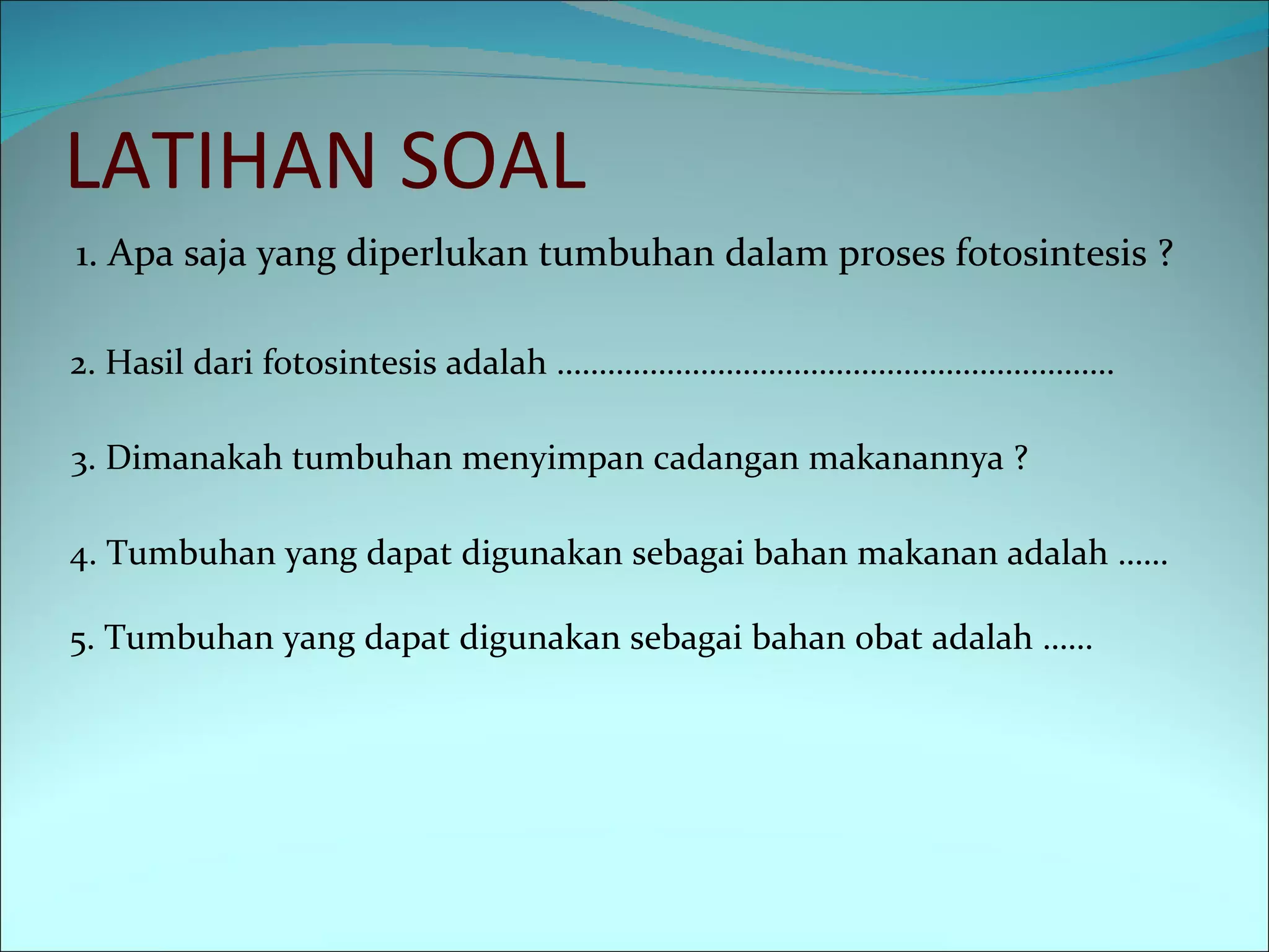 LATIHAN SOAL 1. Apa saja yang diperlukan tumbuhan dalam proses fotosintesis ?  2. Hasil dari fotosintesis adalah ………………………………………………………… 3. Dimanakah tumbuhan menyimpan cadangan makanannya ? 4. Tumbuhan yang dapat digunakan sebagai bahan makanan adalah …… 5. Tumbuhan yang dapat digunakan sebagai bahan obat adalah …… 
