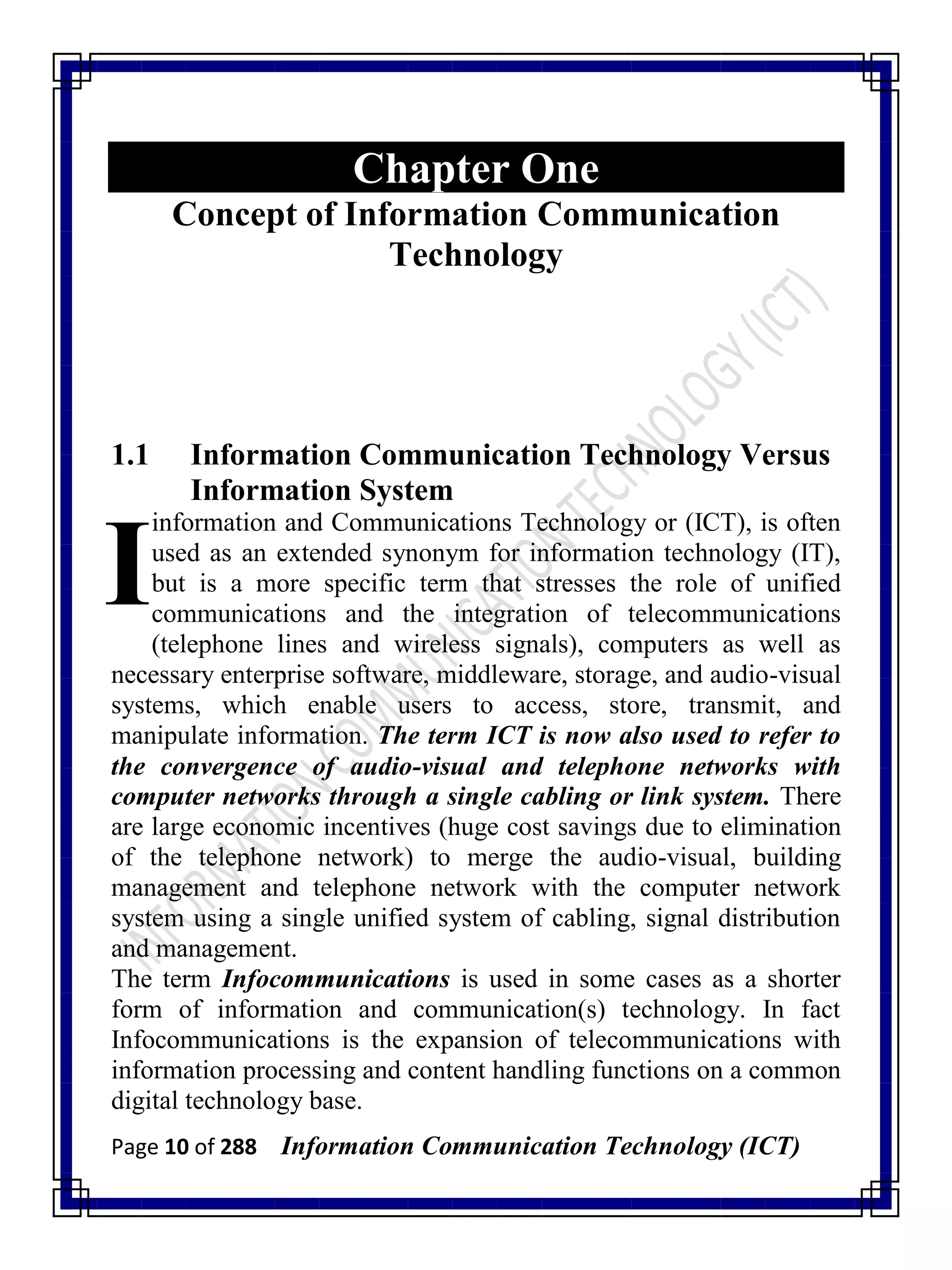 Page 10 of 288 Information Communication Technology (ICT)
Chapter One
Concept of Information Communication
Technology
1.1 Information Communication Technology Versus
Information System
information and Communications Technology or (ICT), is often
used as an extended synonym for information technology (IT),
but is a more specific term that stresses the role of unified
communications and the integration of telecommunications
(telephone lines and wireless signals), computers as well as
necessary enterprise software, middleware, storage, and audio-visual
systems, which enable users to access, store, transmit, and
manipulate information. The term ICT is now also used to refer to
the convergence of audio-visual and telephone networks with
computer networks through a single cabling or link system. There
are large economic incentives (huge cost savings due to elimination
of the telephone network) to merge the audio-visual, building
management and telephone network with the computer network
system using a single unified system of cabling, signal distribution
and management.
The term Infocommunications is used in some cases as a shorter
form of information and communication(s) technology. In fact
Infocommunications is the expansion of telecommunications with
information processing and content handling functions on a common
digital technology base.
I
 
