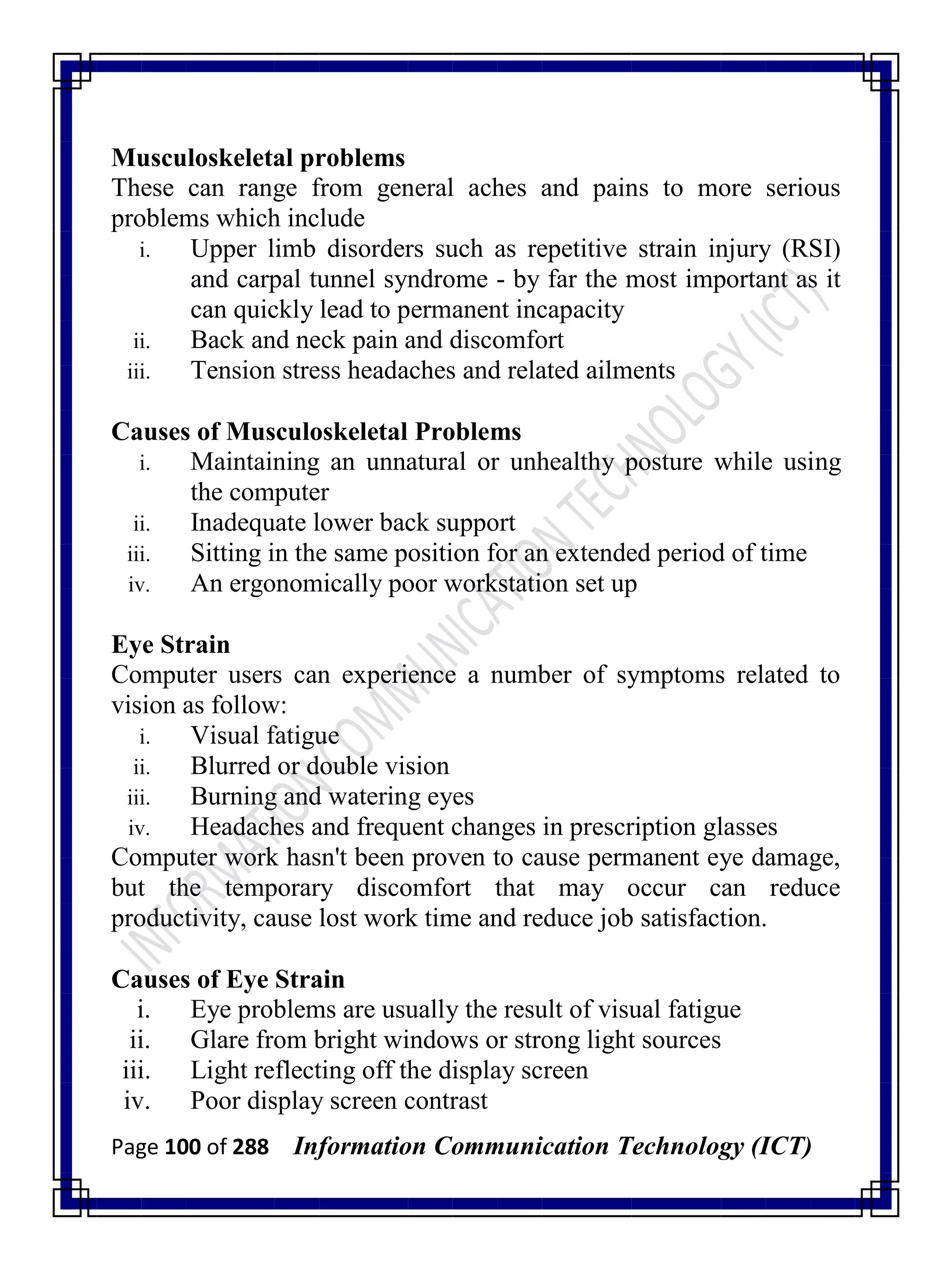 Page 100 of 288 Information Communication Technology (ICT)
Musculoskeletal problems
These can range from general aches and pains to more serious
problems which include
i. Upper limb disorders such as repetitive strain injury (RSI)
and carpal tunnel syndrome - by far the most important as it
can quickly lead to permanent incapacity
ii. Back and neck pain and discomfort
iii. Tension stress headaches and related ailments
Causes of Musculoskeletal Problems
i. Maintaining an unnatural or unhealthy posture while using
the computer
ii. Inadequate lower back support
iii. Sitting in the same position for an extended period of time
iv. An ergonomically poor workstation set up
Eye Strain
Computer users can experience a number of symptoms related to
vision as follow:
i. Visual fatigue
ii. Blurred or double vision
iii. Burning and watering eyes
iv. Headaches and frequent changes in prescription glasses
Computer work hasn't been proven to cause permanent eye damage,
but the temporary discomfort that may occur can reduce
productivity, cause lost work time and reduce job satisfaction.
Causes of Eye Strain
i. Eye problems are usually the result of visual fatigue
ii. Glare from bright windows or strong light sources
iii. Light reflecting off the display screen
iv. Poor display screen contrast
 
