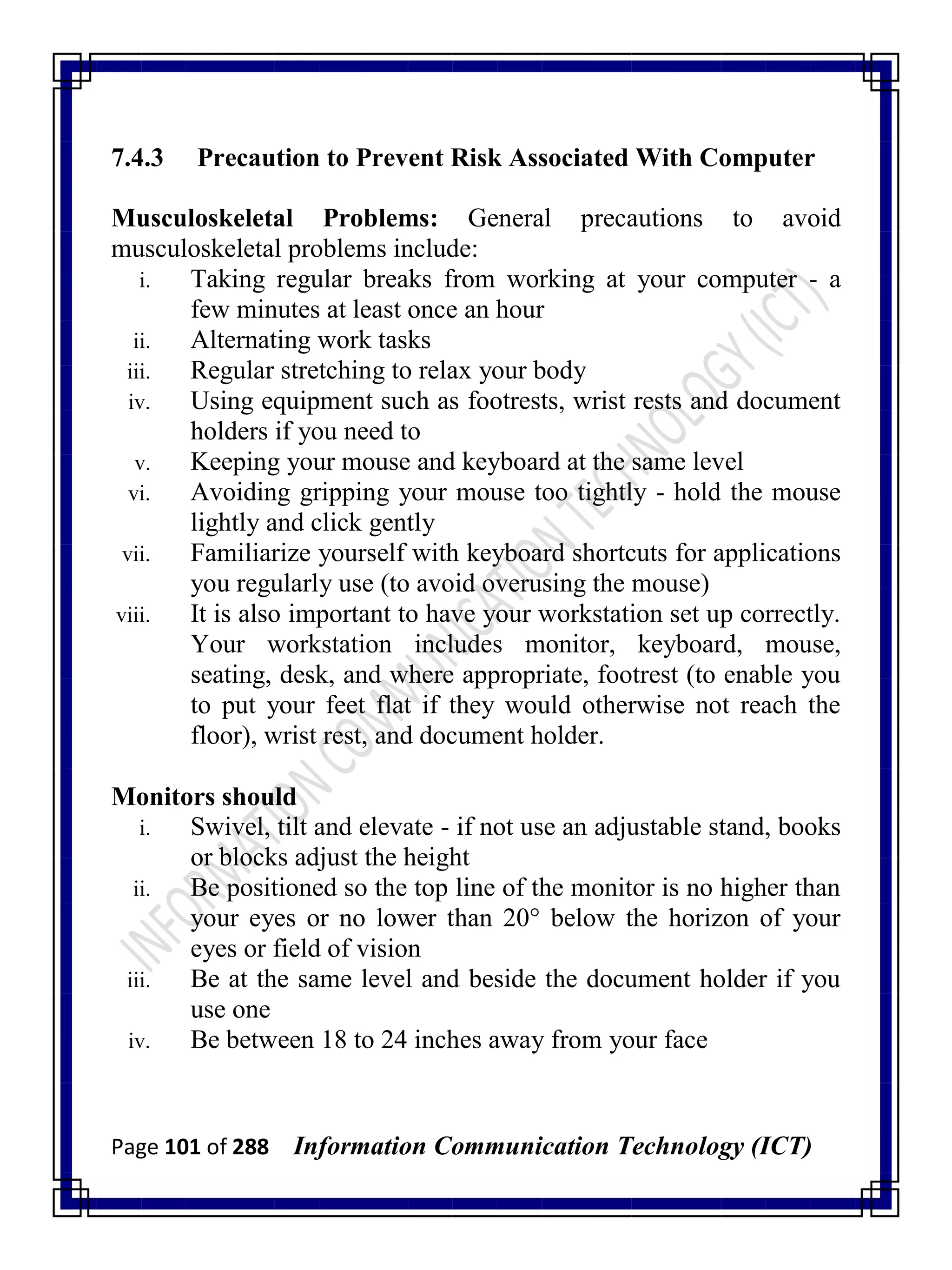 Page 101 of 288 Information Communication Technology (ICT)
7.4.3 Precaution to Prevent Risk Associated With Computer
Musculoskeletal Problems: General precautions to avoid
musculoskeletal problems include:
i. Taking regular breaks from working at your computer - a
few minutes at least once an hour
ii. Alternating work tasks
iii. Regular stretching to relax your body
iv. Using equipment such as footrests, wrist rests and document
holders if you need to
v. Keeping your mouse and keyboard at the same level
vi. Avoiding gripping your mouse too tightly - hold the mouse
lightly and click gently
vii. Familiarize yourself with keyboard shortcuts for applications
you regularly use (to avoid overusing the mouse)
viii. It is also important to have your workstation set up correctly.
Your workstation includes monitor, keyboard, mouse,
seating, desk, and where appropriate, footrest (to enable you
to put your feet flat if they would otherwise not reach the
floor), wrist rest, and document holder.
Monitors should
i. Swivel, tilt and elevate - if not use an adjustable stand, books
or blocks adjust the height
ii. Be positioned so the top line of the monitor is no higher than
your eyes or no lower than 20° below the horizon of your
eyes or field of vision
iii. Be at the same level and beside the document holder if you
use one
iv. Be between 18 to 24 inches away from your face
 