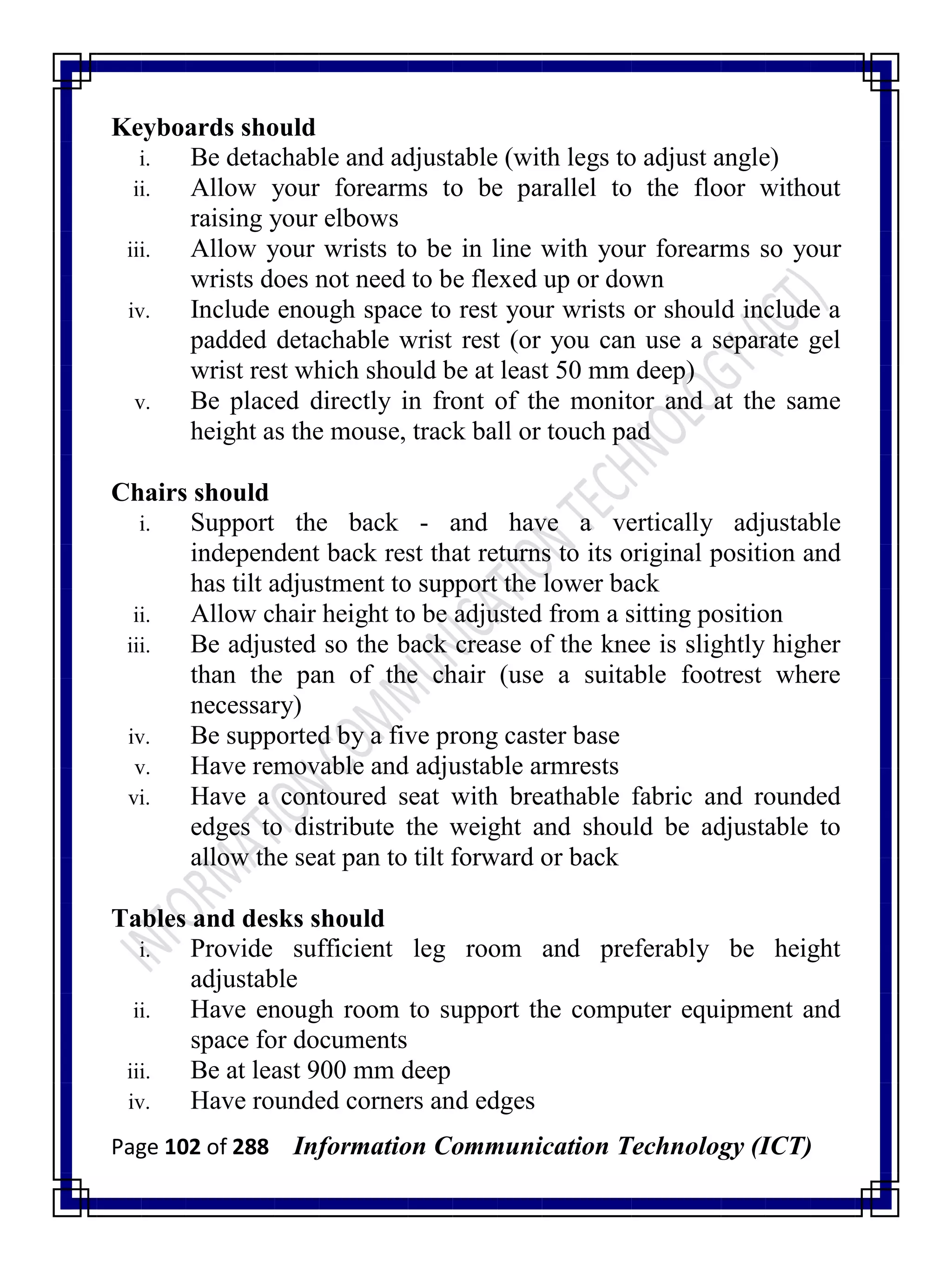 Page 102 of 288 Information Communication Technology (ICT)
Keyboards should
i. Be detachable and adjustable (with legs to adjust angle)
ii. Allow your forearms to be parallel to the floor without
raising your elbows
iii. Allow your wrists to be in line with your forearms so your
wrists does not need to be flexed up or down
iv. Include enough space to rest your wrists or should include a
padded detachable wrist rest (or you can use a separate gel
wrist rest which should be at least 50 mm deep)
v. Be placed directly in front of the monitor and at the same
height as the mouse, track ball or touch pad
Chairs should
i. Support the back - and have a vertically adjustable
independent back rest that returns to its original position and
has tilt adjustment to support the lower back
ii. Allow chair height to be adjusted from a sitting position
iii. Be adjusted so the back crease of the knee is slightly higher
than the pan of the chair (use a suitable footrest where
necessary)
iv. Be supported by a five prong caster base
v. Have removable and adjustable armrests
vi. Have a contoured seat with breathable fabric and rounded
edges to distribute the weight and should be adjustable to
allow the seat pan to tilt forward or back
Tables and desks should
i. Provide sufficient leg room and preferably be height
adjustable
ii. Have enough room to support the computer equipment and
space for documents
iii. Be at least 900 mm deep
iv. Have rounded corners and edges
 