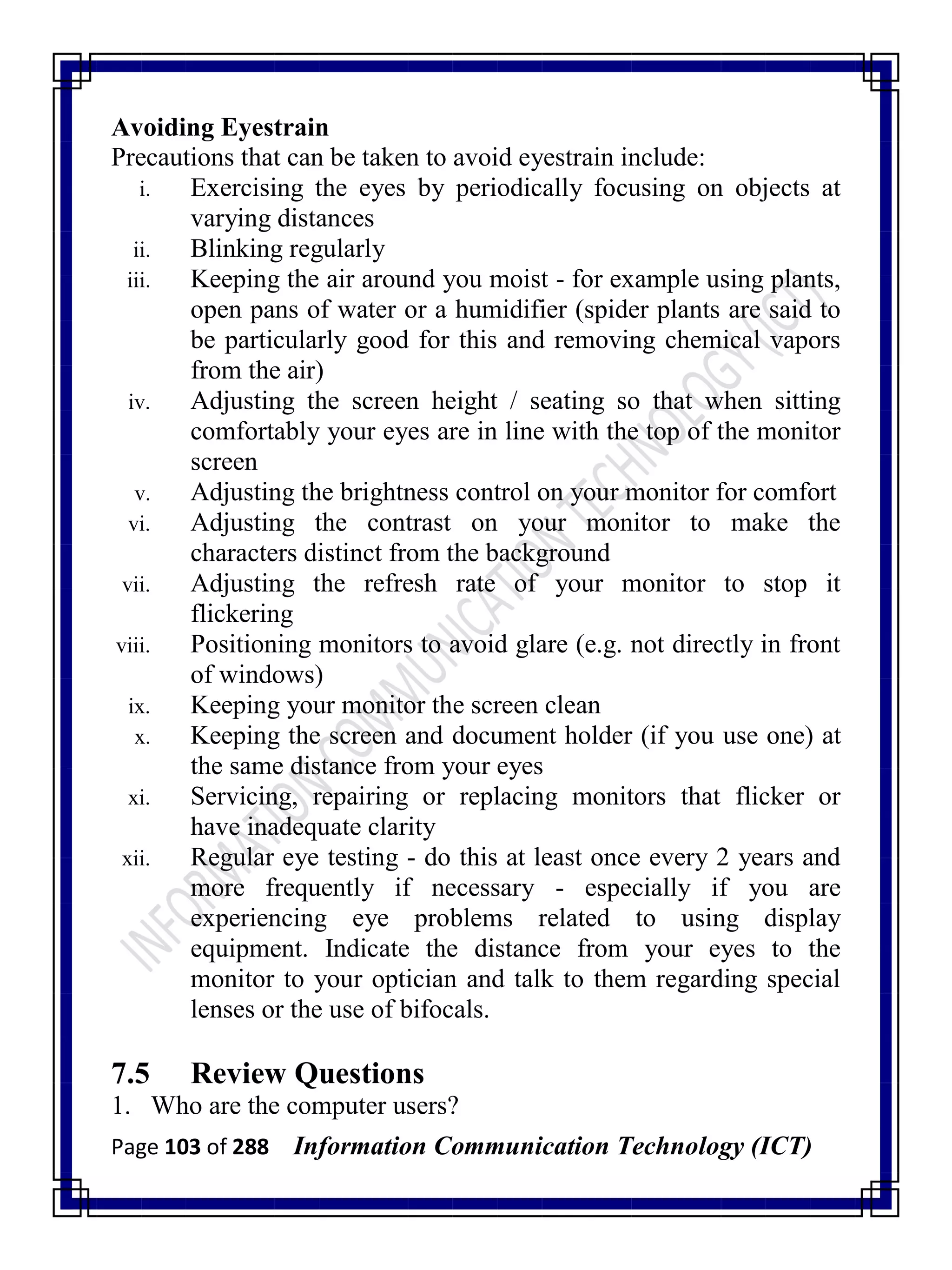 Page 103 of 288 Information Communication Technology (ICT)
Avoiding Eyestrain
Precautions that can be taken to avoid eyestrain include:
i. Exercising the eyes by periodically focusing on objects at
varying distances
ii. Blinking regularly
iii. Keeping the air around you moist - for example using plants,
open pans of water or a humidifier (spider plants are said to
be particularly good for this and removing chemical vapors
from the air)
iv. Adjusting the screen height / seating so that when sitting
comfortably your eyes are in line with the top of the monitor
screen
v. Adjusting the brightness control on your monitor for comfort
vi. Adjusting the contrast on your monitor to make the
characters distinct from the background
vii. Adjusting the refresh rate of your monitor to stop it
flickering
viii. Positioning monitors to avoid glare (e.g. not directly in front
of windows)
ix. Keeping your monitor the screen clean
x. Keeping the screen and document holder (if you use one) at
the same distance from your eyes
xi. Servicing, repairing or replacing monitors that flicker or
have inadequate clarity
xii. Regular eye testing - do this at least once every 2 years and
more frequently if necessary - especially if you are
experiencing eye problems related to using display
equipment. Indicate the distance from your eyes to the
monitor to your optician and talk to them regarding special
lenses or the use of bifocals.
7.5 Review Questions
1. Who are the computer users?
 