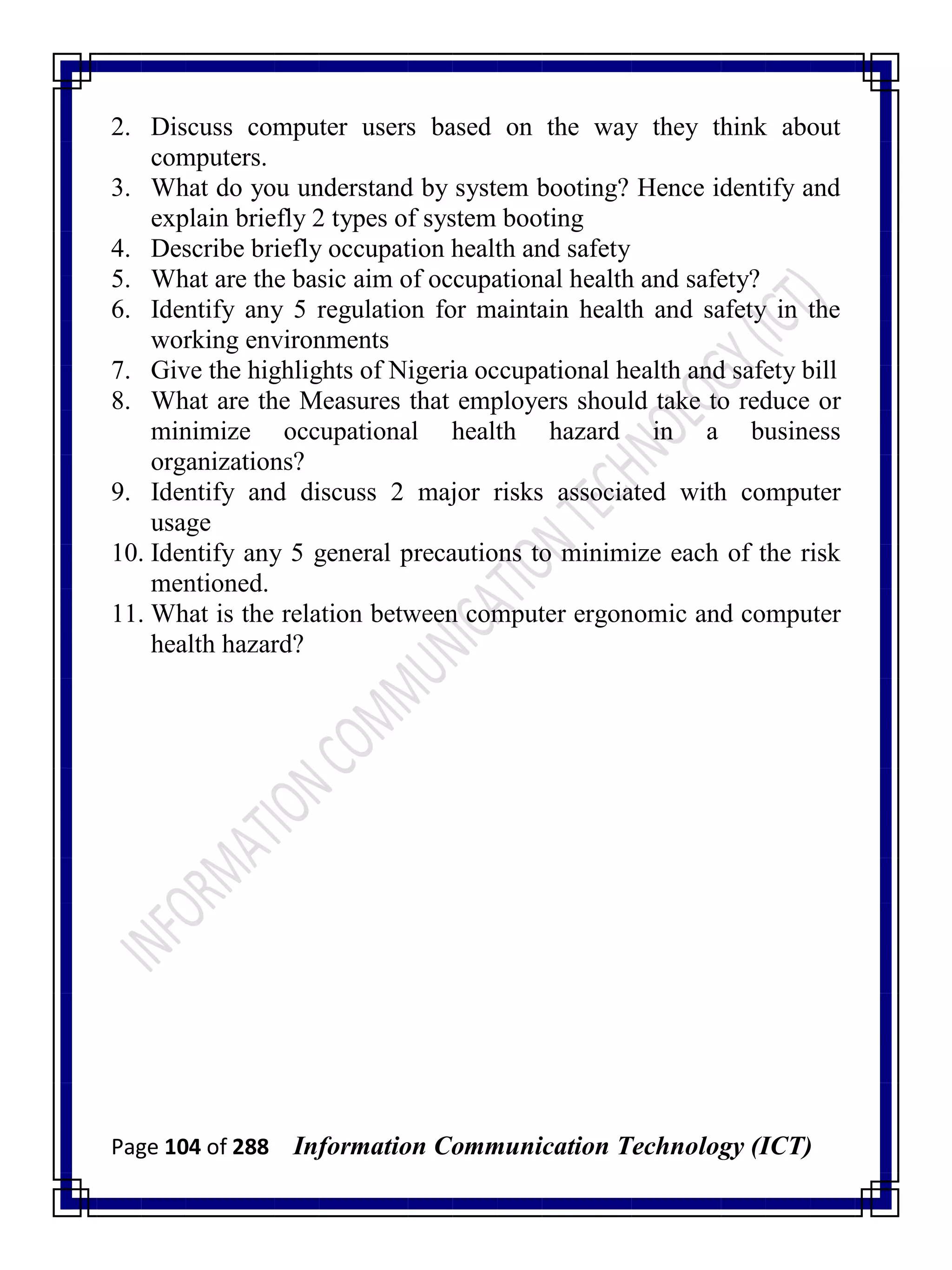 Page 104 of 288 Information Communication Technology (ICT)
2. Discuss computer users based on the way they think about
computers.
3. What do you understand by system booting? Hence identify and
explain briefly 2 types of system booting
4. Describe briefly occupation health and safety
5. What are the basic aim of occupational health and safety?
6. Identify any 5 regulation for maintain health and safety in the
working environments
7. Give the highlights of Nigeria occupational health and safety bill
8. What are the Measures that employers should take to reduce or
minimize occupational health hazard in a business
organizations?
9. Identify and discuss 2 major risks associated with computer
usage
10. Identify any 5 general precautions to minimize each of the risk
mentioned.
11. What is the relation between computer ergonomic and computer
health hazard?
 