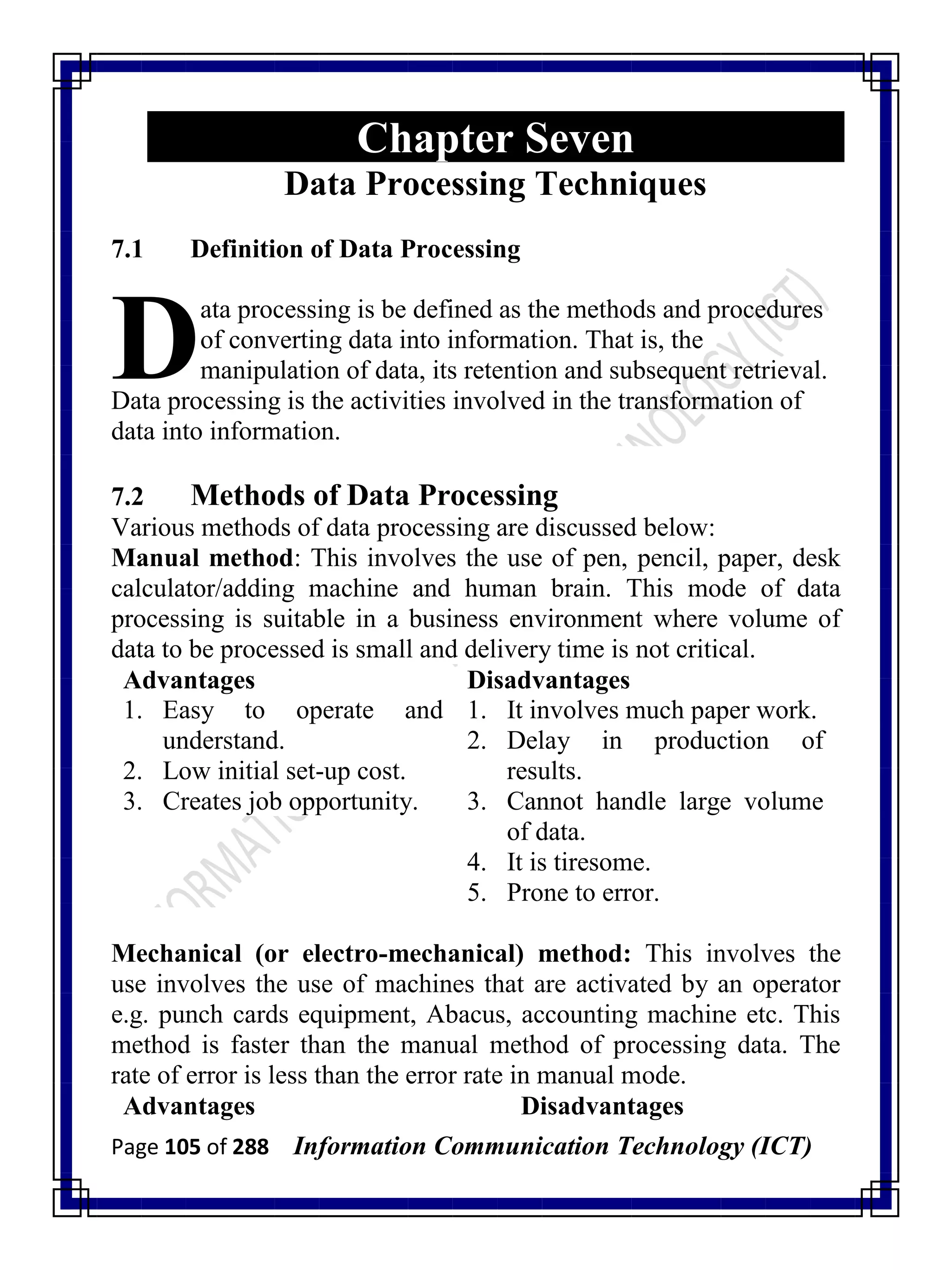 Page 105 of 288 Information Communication Technology (ICT)
Chapter Seven
Data Processing Techniques
7.1 Definition of Data Processing
ata processing is be defined as the methods and procedures
of converting data into information. That is, the
manipulation of data, its retention and subsequent retrieval.
Data processing is the activities involved in the transformation of
data into information.
7.2 Methods of Data Processing
Various methods of data processing are discussed below:
Manual method: This involves the use of pen, pencil, paper, desk
calculator/adding machine and human brain. This mode of data
processing is suitable in a business environment where volume of
data to be processed is small and delivery time is not critical.
Advantages Disadvantages
1. Easy to operate and
understand.
2. Low initial set-up cost.
3. Creates job opportunity.
1. It involves much paper work.
2. Delay in production of
results.
3. Cannot handle large volume
of data.
4. It is tiresome.
5. Prone to error.
Mechanical (or electro-mechanical) method: This involves the
use involves the use of machines that are activated by an operator
e.g. punch cards equipment, Abacus, accounting machine etc. This
method is faster than the manual method of processing data. The
rate of error is less than the error rate in manual mode.
Advantages Disadvantages
D
 