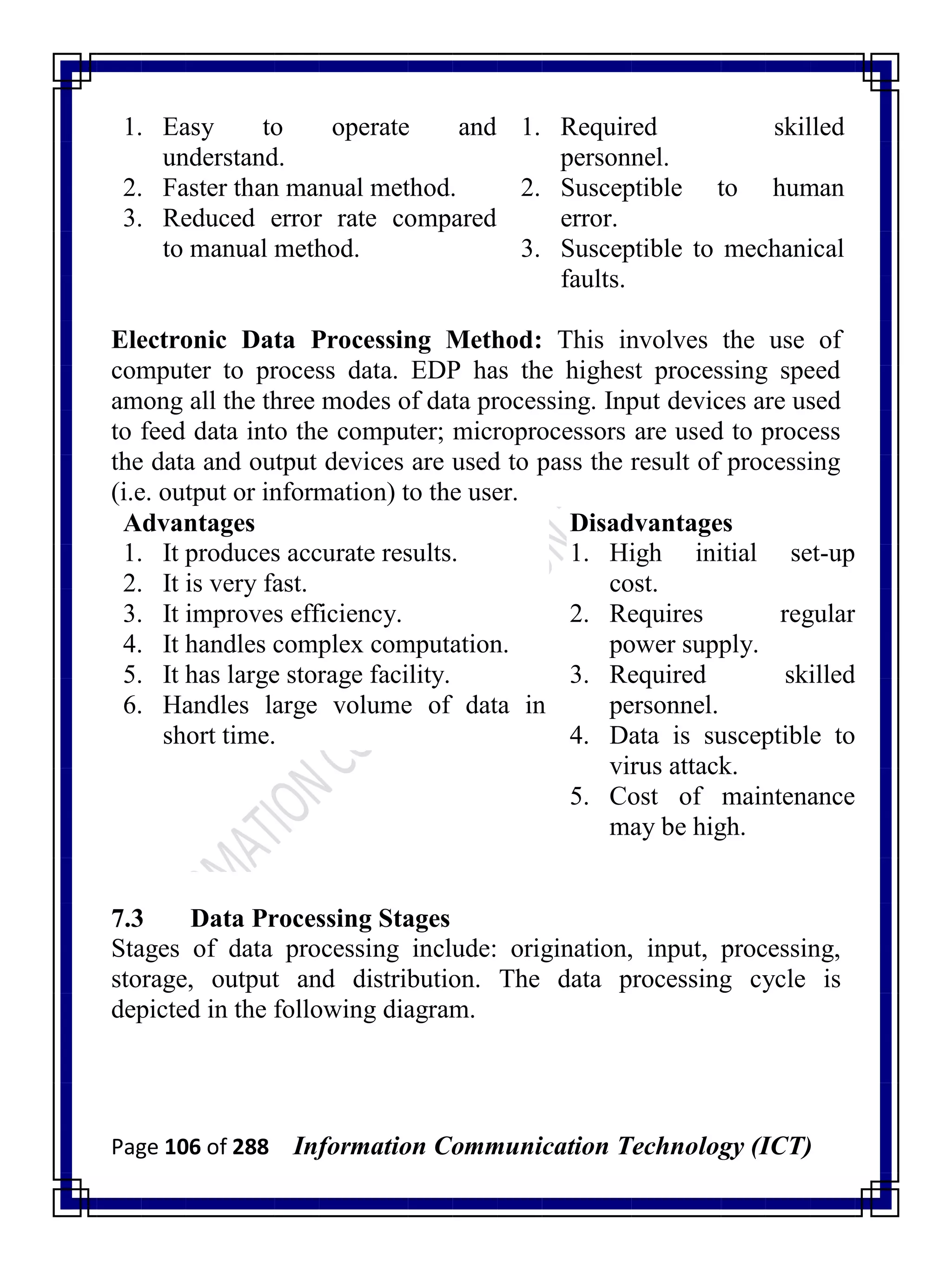 Page 106 of 288 Information Communication Technology (ICT)
1. Easy to operate and
understand.
2. Faster than manual method.
3. Reduced error rate compared
to manual method.
1. Required skilled
personnel.
2. Susceptible to human
error.
3. Susceptible to mechanical
faults.
Electronic Data Processing Method: This involves the use of
computer to process data. EDP has the highest processing speed
among all the three modes of data processing. Input devices are used
to feed data into the computer; microprocessors are used to process
the data and output devices are used to pass the result of processing
(i.e. output or information) to the user.
Advantages Disadvantages
1. It produces accurate results.
2. It is very fast.
3. It improves efficiency.
4. It handles complex computation.
5. It has large storage facility.
6. Handles large volume of data in
short time.
1. High initial set-up
cost.
2. Requires regular
power supply.
3. Required skilled
personnel.
4. Data is susceptible to
virus attack.
5. Cost of maintenance
may be high.
7.3 Data Processing Stages
Stages of data processing include: origination, input, processing,
storage, output and distribution. The data processing cycle is
depicted in the following diagram.
 
