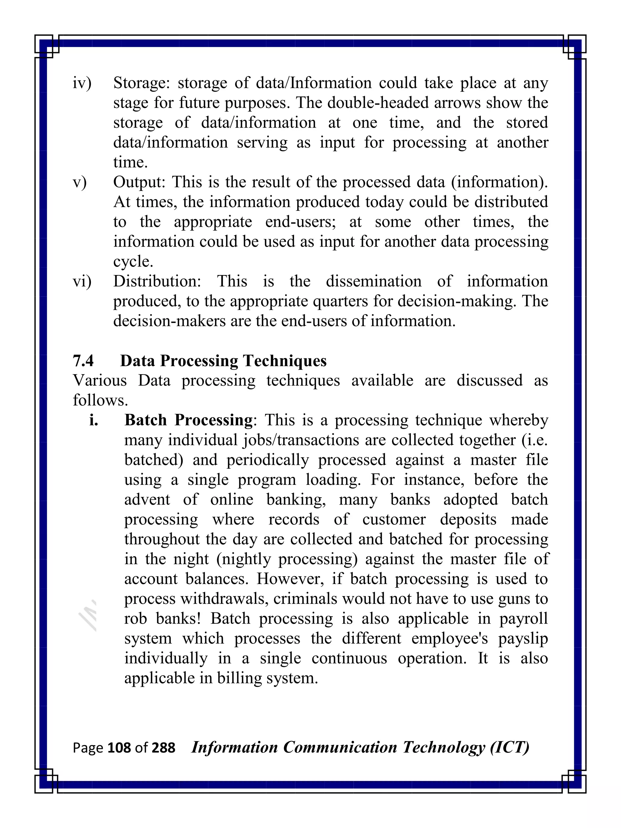 Page 108 of 288 Information Communication Technology (ICT)
iv) Storage: storage of data/Information could take place at any
stage for future purposes. The double-headed arrows show the
storage of data/information at one time, and the stored
data/information serving as input for processing at another
time.
v) Output: This is the result of the processed data (information).
At times, the information produced today could be distributed
to the appropriate end-users; at some other times, the
information could be used as input for another data processing
cycle.
vi) Distribution: This is the dissemination of information
produced, to the appropriate quarters for decision-making. The
decision-makers are the end-users of information.
7.4 Data Processing Techniques
Various Data processing techniques available are discussed as
follows.
i. Batch Processing: This is a processing technique whereby
many individual jobs/transactions are collected together (i.e.
batched) and periodically processed against a master file
using a single program loading. For instance, before the
advent of online banking, many banks adopted batch
processing where records of customer deposits made
throughout the day are collected and batched for processing
in the night (nightly processing) against the master file of
account balances. However, if batch processing is used to
process withdrawals, criminals would not have to use guns to
rob banks! Batch processing is also applicable in payroll
system which processes the different employee's payslip
individually in a single continuous operation. It is also
applicable in billing system.
 
